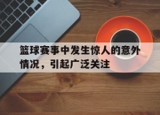 星空体育官网-篮球赛事中发生惊人的意外情况，引起广泛关注
