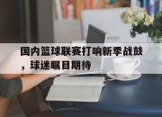 星空体育官网下载入口-国内篮球联赛打响新季战鼓，球迷瞩目期待