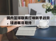 星空体育官网下载入口-国内篮球联赛打响新季战鼓，球迷瞩目期待