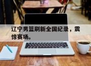 星空体育官网下载入口-辽宁男篮刷新全国纪录，震惊赛场。