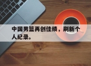 星空体育官网-中国男篮再创佳绩，刷新个人纪录。