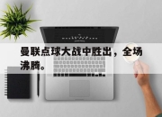 星空体育官网下载入口-曼联点球大战中胜出，全场沸腾。