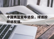 星空体育官网下载入口-中国男篮宣布退役，球迷纷纷送祝福。