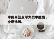 星空体育-中国男篮点球大战中胜出，全场沸腾。