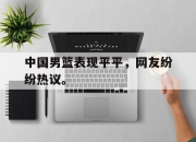 星空体育官网下载入口-中国男篮表现平平，网友纷纷热议。