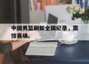 星空体育官网-中国男篮刷新全国纪录，震惊赛场。