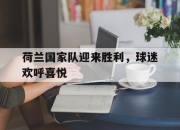 星空体育中国-荷兰国家队迎来胜利，球迷欢呼喜悦