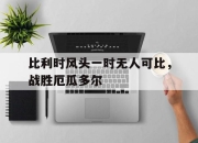 星空体育官网下载入口-比利时风头一时无人可比，战胜厄瓜多尔