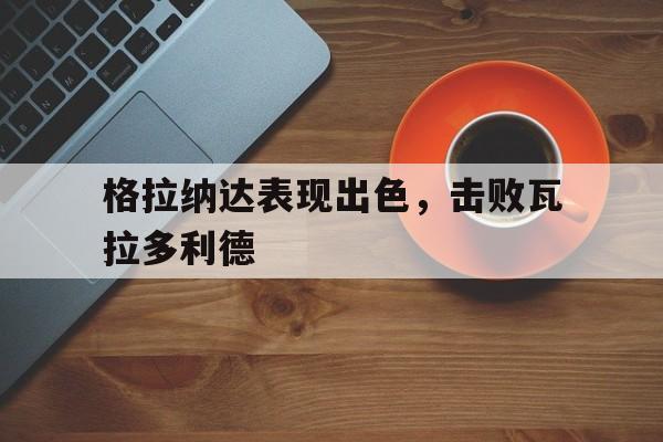 格拉纳达表现出色，击败瓦拉多利德