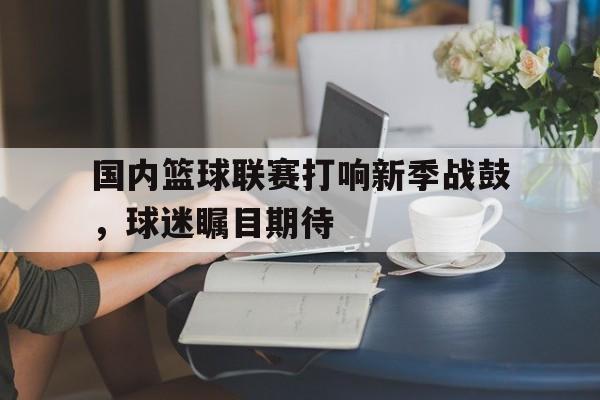 国内篮球联赛打响新季战鼓，球迷瞩目期待